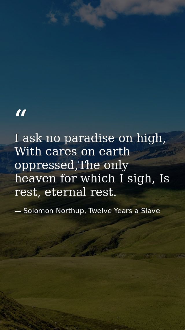 I ask no paradise on high, With cares on earth oppressed,The only heaven for which I sigh, Is rest, eternal rest. — Solomon Northup, Twelve Years a Slave