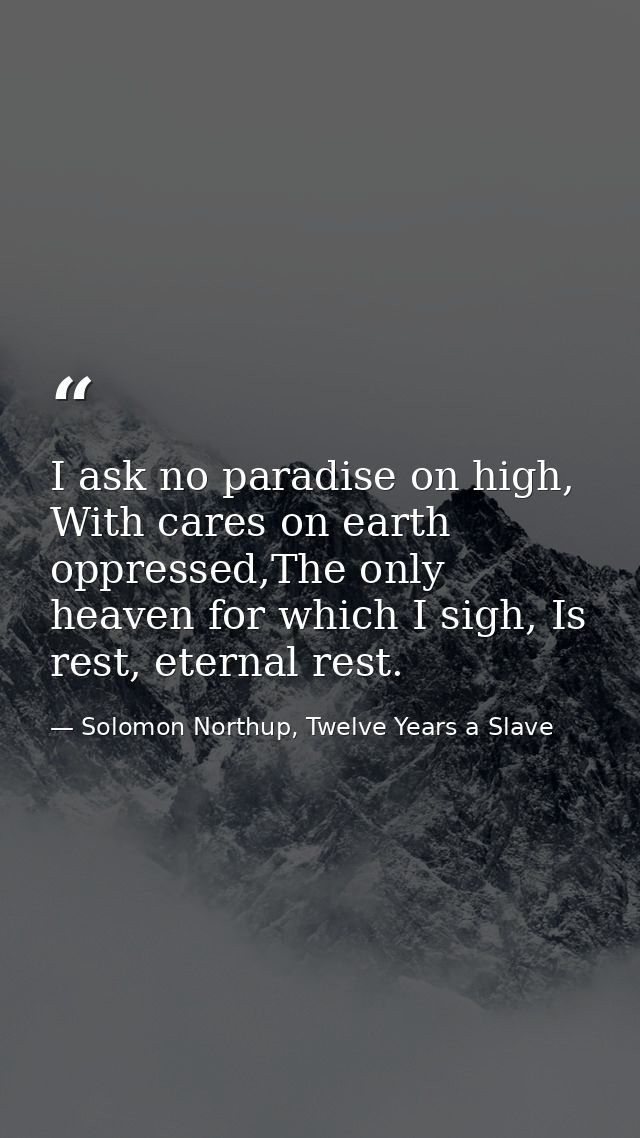 I ask no paradise on high, With cares on earth oppressed,The only heaven for which I sigh, Is rest, eternal rest. — Solomon Northup, Twelve Years a Slave