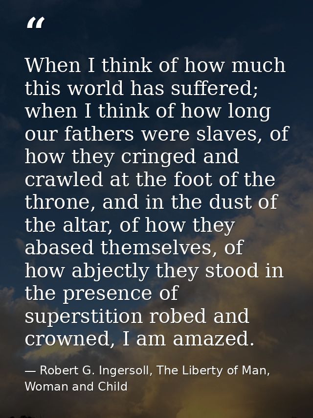 When I think of how much this world has suffered; when I think of how long our fathers were slaves, of how they cringed  — Robert G. Ingersoll, The Liberty of Man, Woman and Child