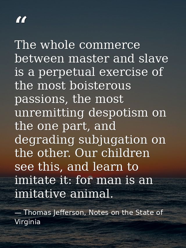 The whole commerce between master and slave is a perpetual exercise of the most boisterous passions, the most unremittin — Thomas Jefferson, Notes on the State of Virginia