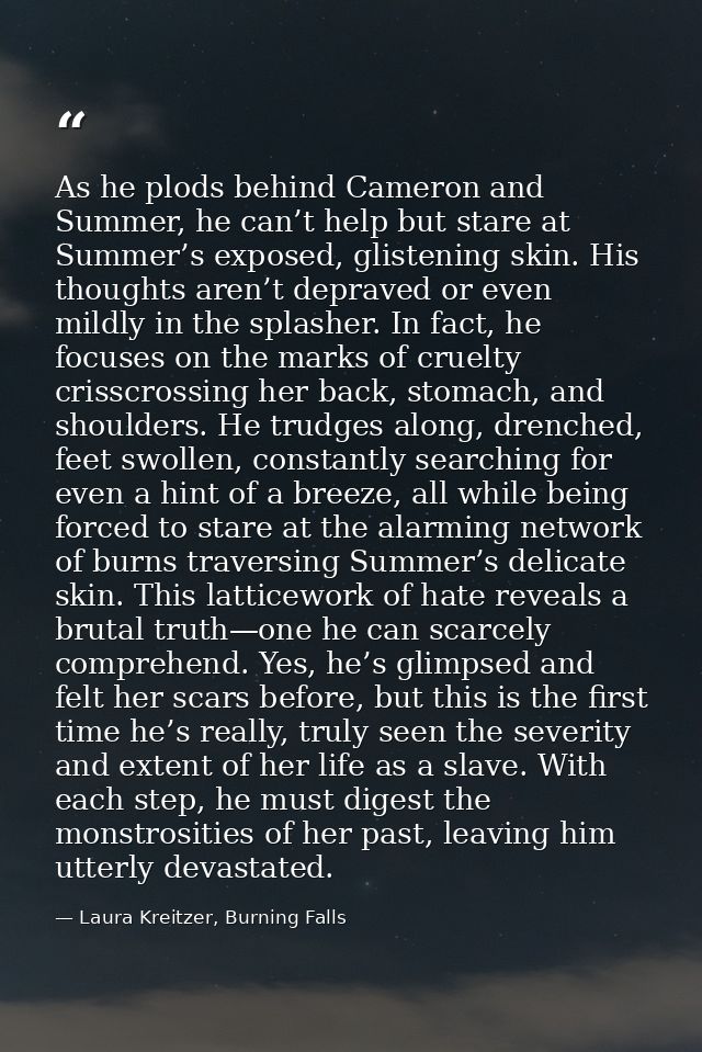As he plods behind Cameron and Summer, he can’t help but stare at Summer’s exposed, glistening skin. His thoughts aren’t — Laura Kreitzer, Burning Falls