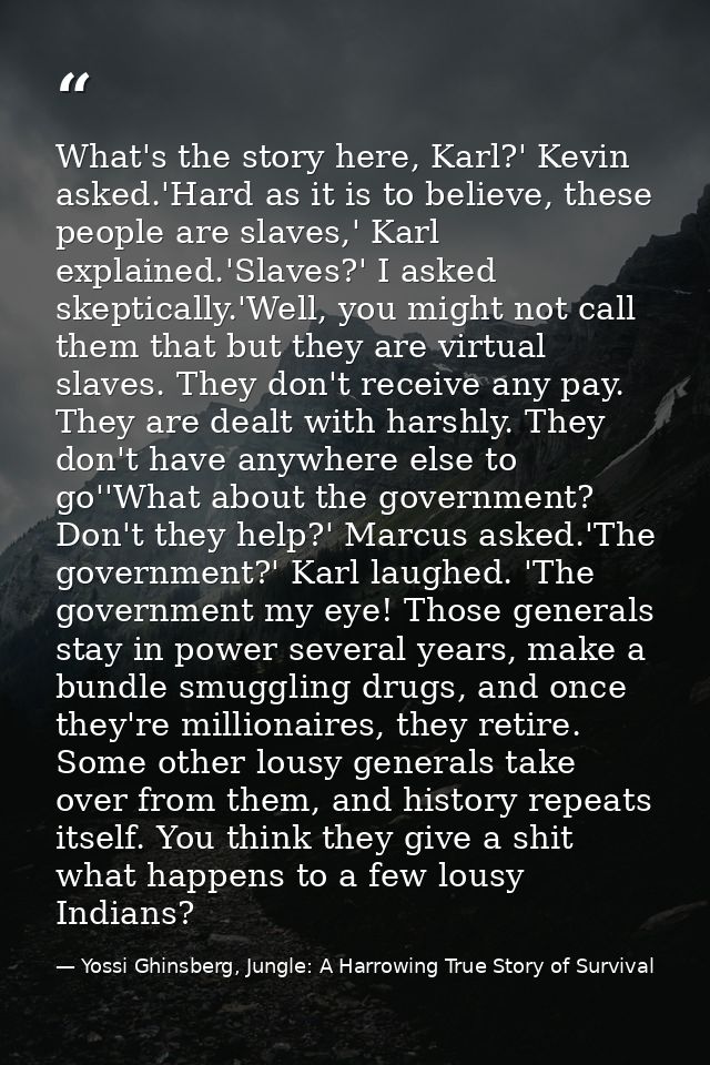 What's the story here, Karl?' Kevin asked.'Hard as it is to believe, these people are slaves,' Karl explained.'Slaves?'  — Yossi Ghinsberg, Jungle: A Harrowing True Story of Survival