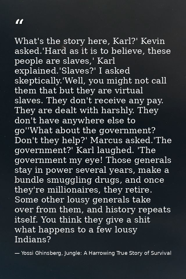 What's the story here, Karl?' Kevin asked.'Hard as it is to believe, these people are slaves,' Karl explained.'Slaves?'  — Yossi Ghinsberg, Jungle: A Harrowing True Story of Survival
