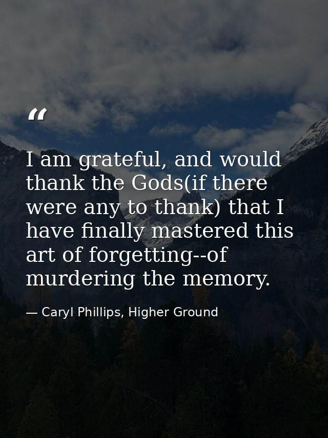 I am grateful, and would thank the Gods(if there were any to thank) that I have finally mastered this art of forgetting- — Caryl Phillips, Higher Ground