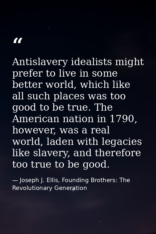 Antislavery idealists might prefer to live in some better world, which like all such places was too good to be true. The — Joseph J. Ellis, Founding Brothers: The Revolutionary Generation