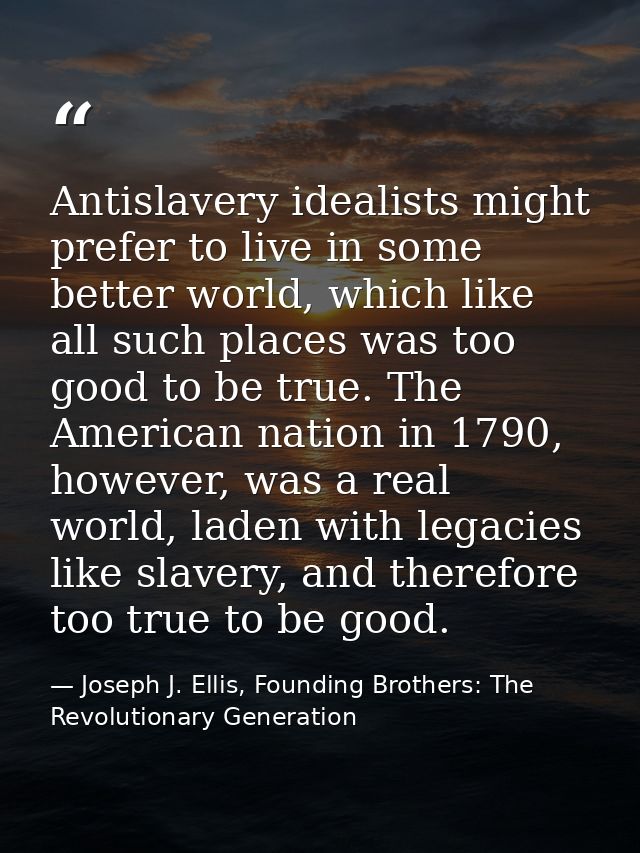Antislavery idealists might prefer to live in some better world, which like all such places was too good to be true. The — Joseph J. Ellis, Founding Brothers: The Revolutionary Generation