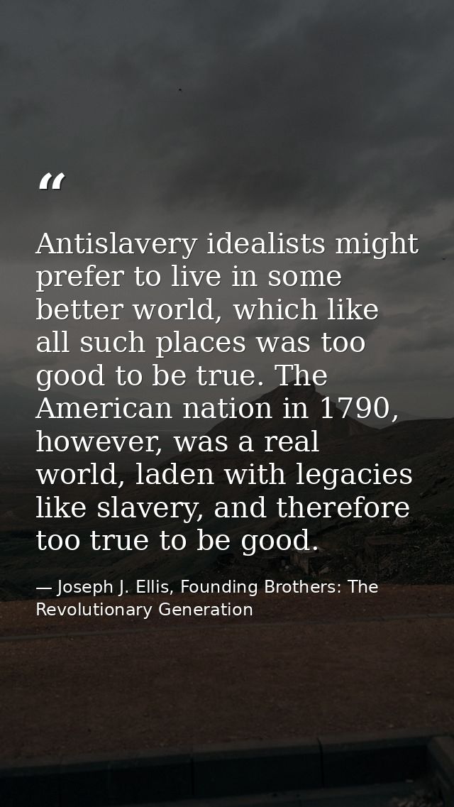 Antislavery idealists might prefer to live in some better world, which like all such places was too good to be true. The — Joseph J. Ellis, Founding Brothers: The Revolutionary Generation