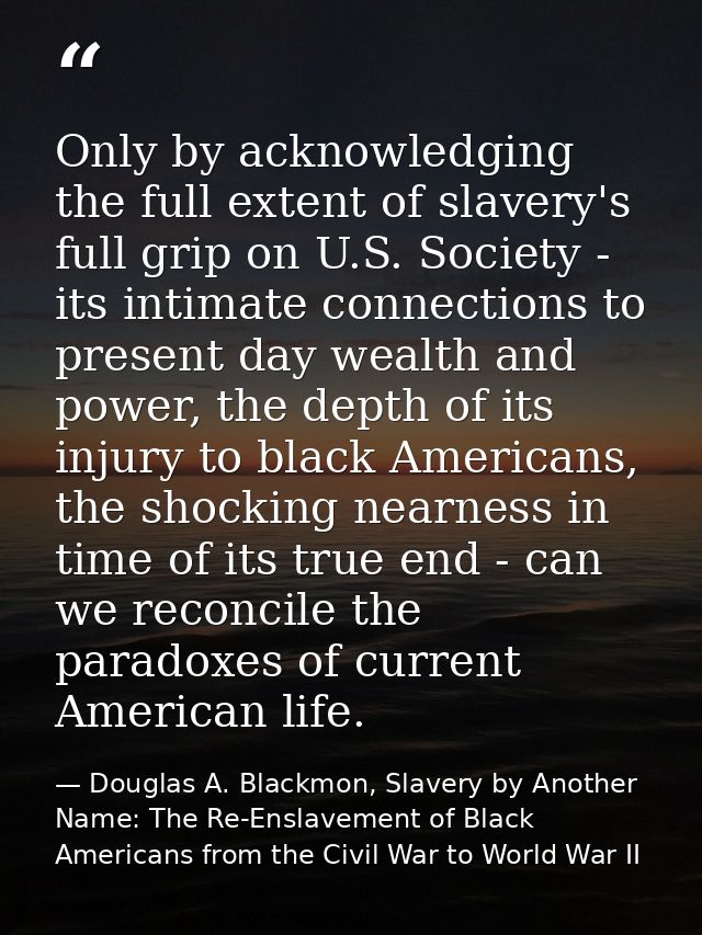 Only by acknowledging the full extent of slavery's full grip on U.S. Society - its intimate connections to present day w — Douglas A. Blackmon, Slavery by Another Name: The Re-Enslavement of Black Americans from the Civil War to World War II