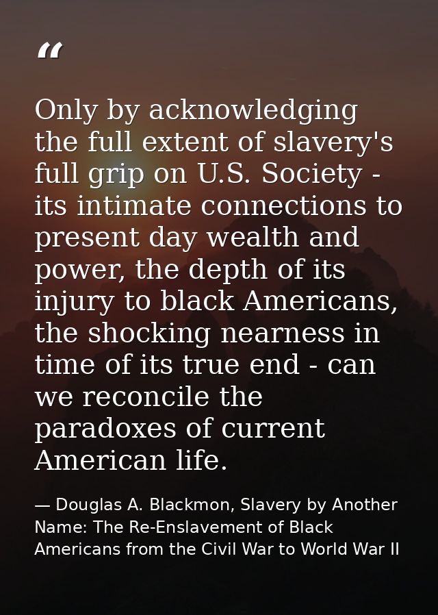 Only by acknowledging the full extent of slavery's full grip on U.S. Society - its intimate connections to present day w — Douglas A. Blackmon, Slavery by Another Name: The Re-Enslavement of Black Americans from the Civil War to World War II