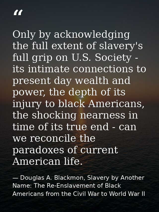 Only by acknowledging the full extent of slavery's full grip on U.S. Society - its intimate connections to present day w — Douglas A. Blackmon, Slavery by Another Name: The Re-Enslavement of Black Americans from the Civil War to World War II