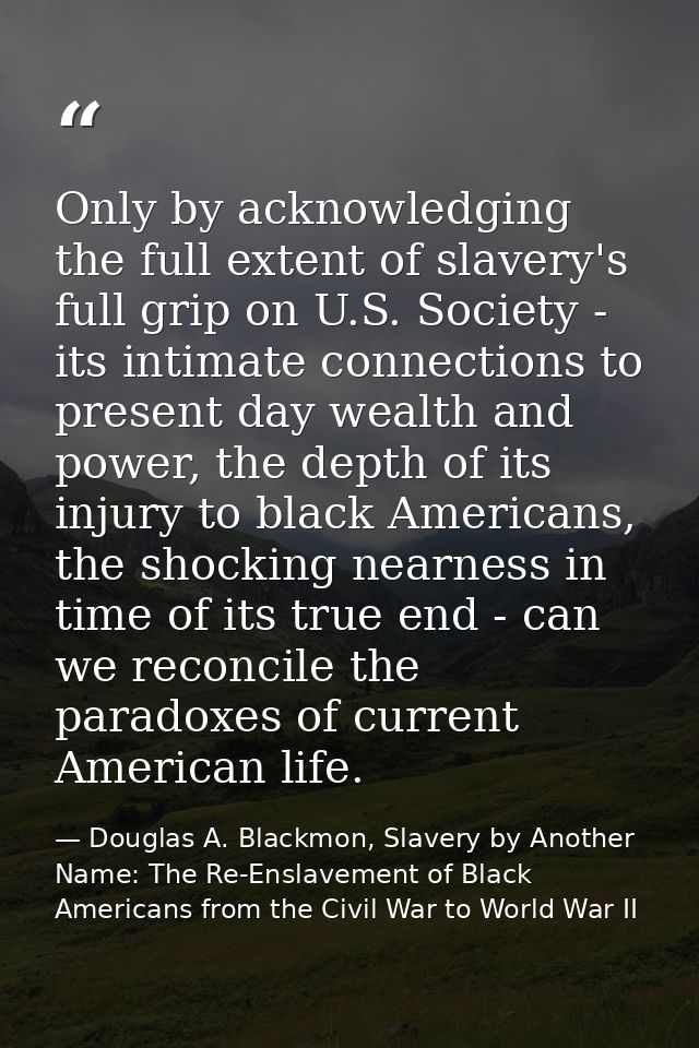 Only by acknowledging the full extent of slavery's full grip on U.S. Society - its intimate connections to present day w — Douglas A. Blackmon, Slavery by Another Name: The Re-Enslavement of Black Americans from the Civil War to World War II