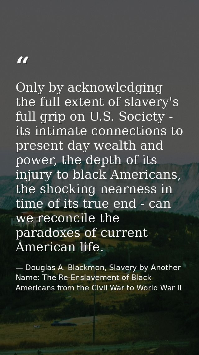 Only by acknowledging the full extent of slavery's full grip on U.S. Society - its intimate connections to present day w — Douglas A. Blackmon, Slavery by Another Name: The Re-Enslavement of Black Americans from the Civil War to World War II
