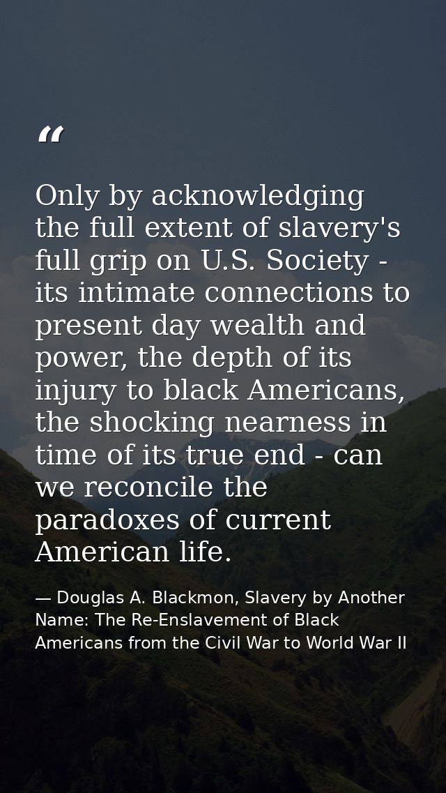 Only by acknowledging the full extent of slavery's full grip on U.S. Society - its intimate connections to present day w — Douglas A. Blackmon, Slavery by Another Name: The Re-Enslavement of Black Americans from the Civil War to World War II