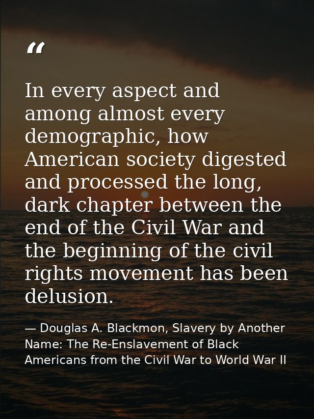 In every aspect and among almost every demographic, how American society digested and processed the long, dark chapter b — Douglas A. Blackmon, Slavery by Another Name: The Re-Enslavement of Black Americans from the Civil War to World War II