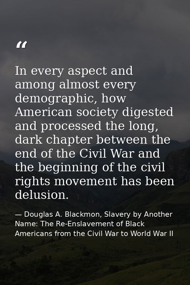 In every aspect and among almost every demographic, how American society digested and processed the long, dark chapter b — Douglas A. Blackmon, Slavery by Another Name: The Re-Enslavement of Black Americans from the Civil War to World War II