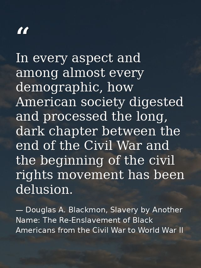 In every aspect and among almost every demographic, how American society digested and processed the long, dark chapter b — Douglas A. Blackmon, Slavery by Another Name: The Re-Enslavement of Black Americans from the Civil War to World War II