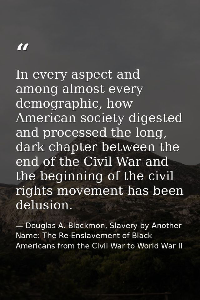 In every aspect and among almost every demographic, how American society digested and processed the long, dark chapter b — Douglas A. Blackmon, Slavery by Another Name: The Re-Enslavement of Black Americans from the Civil War to World War II