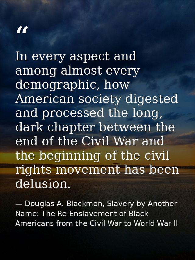 In every aspect and among almost every demographic, how American society digested and processed the long, dark chapter b — Douglas A. Blackmon, Slavery by Another Name: The Re-Enslavement of Black Americans from the Civil War to World War II