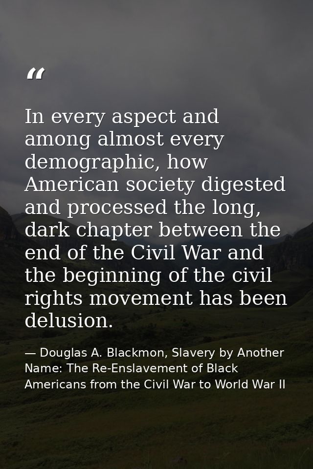 In every aspect and among almost every demographic, how American society digested and processed the long, dark chapter b — Douglas A. Blackmon, Slavery by Another Name: The Re-Enslavement of Black Americans from the Civil War to World War II