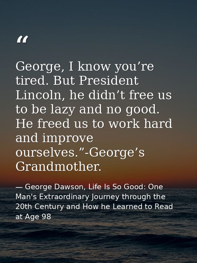 George, I know you’re tired. But President Lincoln, he didn’t free us to be lazy and no good. He freed us to work hard a — George Dawson, Life Is So Good: One Man's Extraordinary Journey through the 20th Century and How he Learned to Read at Age 98