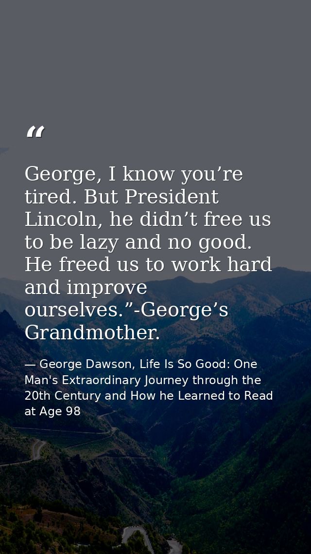 George, I know you’re tired. But President Lincoln, he didn’t free us to be lazy and no good. He freed us to work hard a — George Dawson, Life Is So Good: One Man's Extraordinary Journey through the 20th Century and How he Learned to Read at Age 98