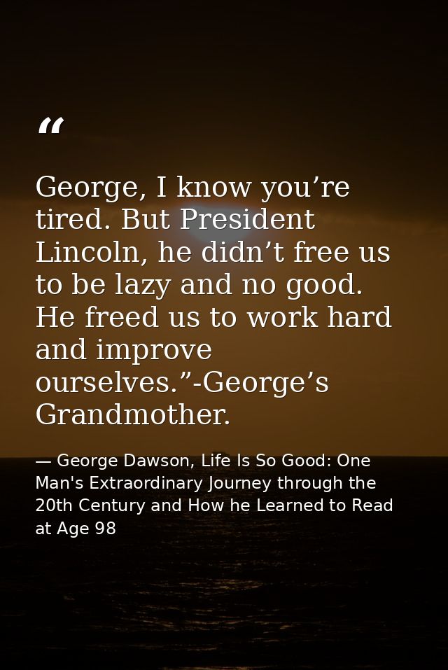 George, I know you’re tired. But President Lincoln, he didn’t free us to be lazy and no good. He freed us to work hard a — George Dawson, Life Is So Good: One Man's Extraordinary Journey through the 20th Century and How he Learned to Read at Age 98