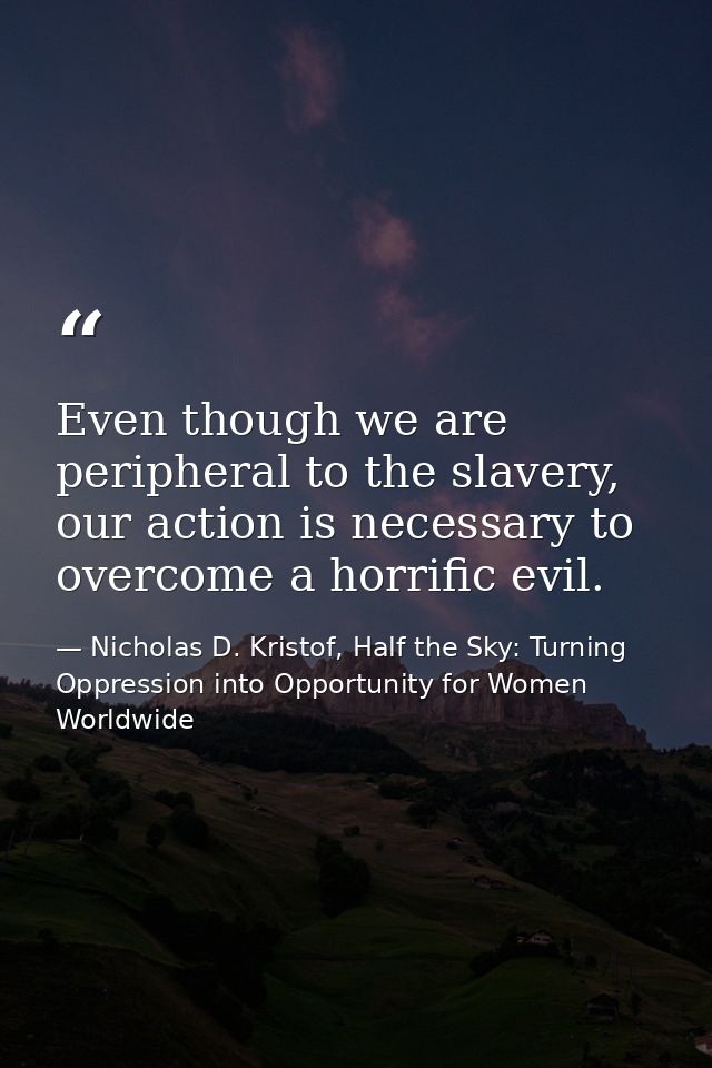 Even though we are peripheral to the slavery, our action is necessary to overcome a horrific evil. — Nicholas D. Kristof, Half the Sky: Turning Oppression into Opportunity for Women Worldwide
