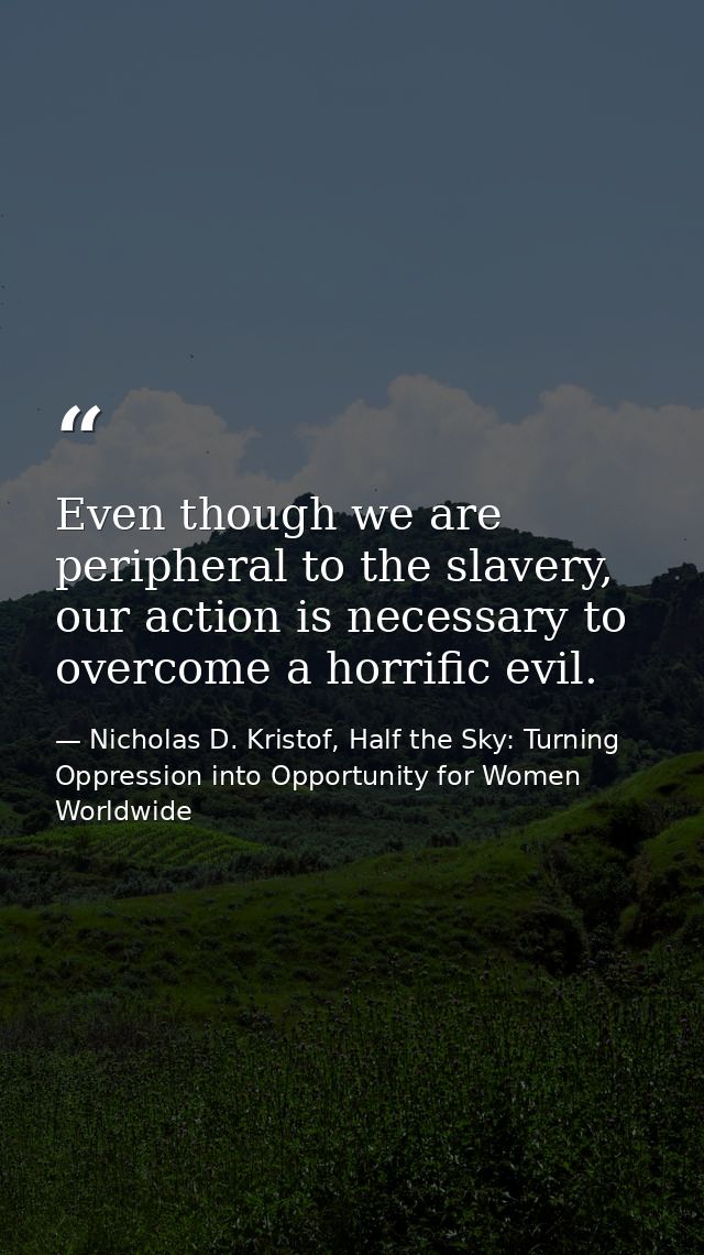 Even though we are peripheral to the slavery, our action is necessary to overcome a horrific evil. — Nicholas D. Kristof, Half the Sky: Turning Oppression into Opportunity for Women Worldwide