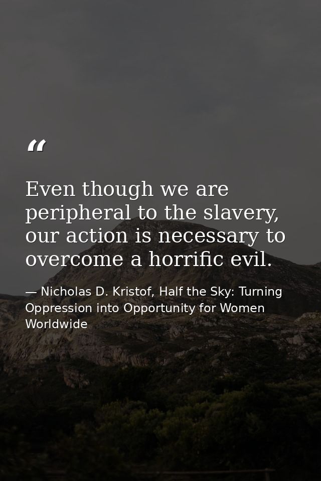Even though we are peripheral to the slavery, our action is necessary to overcome a horrific evil. — Nicholas D. Kristof, Half the Sky: Turning Oppression into Opportunity for Women Worldwide