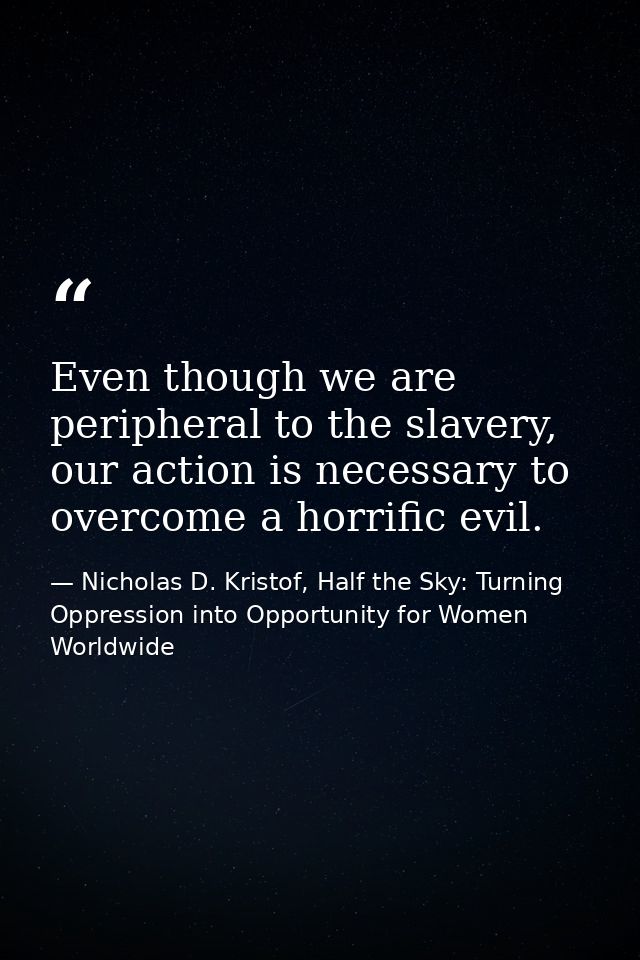 Even though we are peripheral to the slavery, our action is necessary to overcome a horrific evil. — Nicholas D. Kristof, Half the Sky: Turning Oppression into Opportunity for Women Worldwide