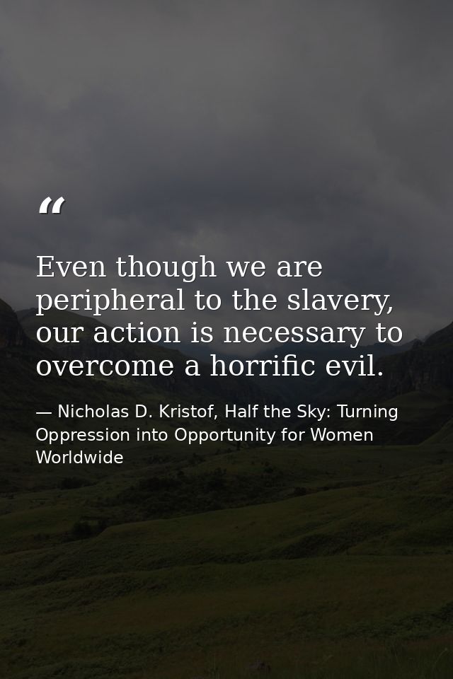 Even though we are peripheral to the slavery, our action is necessary to overcome a horrific evil. — Nicholas D. Kristof, Half the Sky: Turning Oppression into Opportunity for Women Worldwide