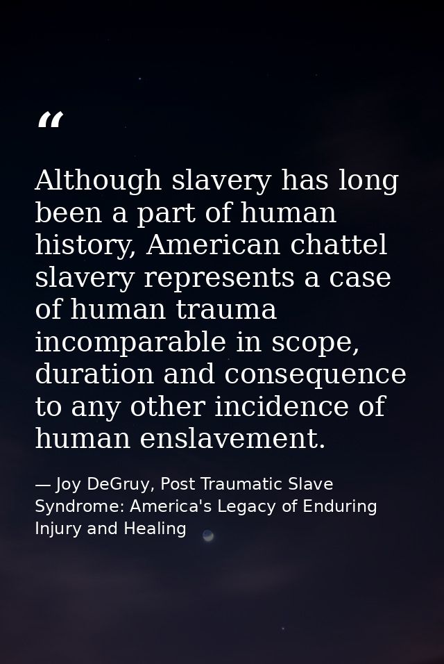 Although slavery has long been a part of human history, American chattel slavery represents a case of human trauma incom — Joy DeGruy, Post Traumatic Slave Syndrome: America's Legacy of Enduring Injury and Healing