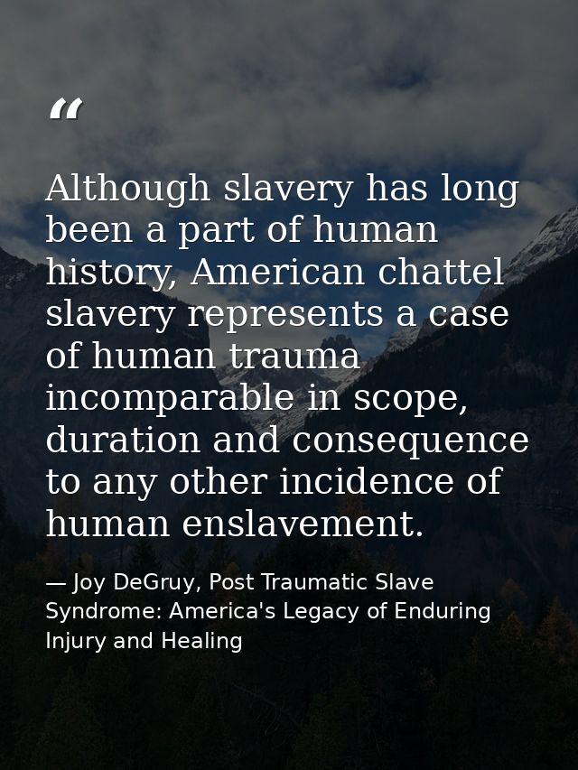 Although slavery has long been a part of human history, American chattel slavery represents a case of human trauma incom — Joy DeGruy, Post Traumatic Slave Syndrome: America's Legacy of Enduring Injury and Healing