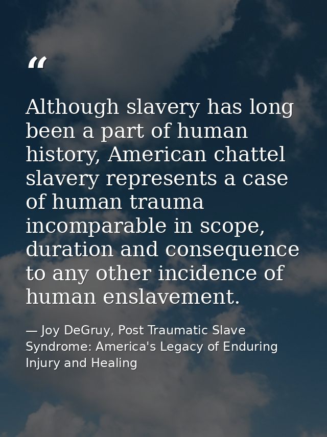 Although slavery has long been a part of human history, American chattel slavery represents a case of human trauma incom — Joy DeGruy, Post Traumatic Slave Syndrome: America's Legacy of Enduring Injury and Healing