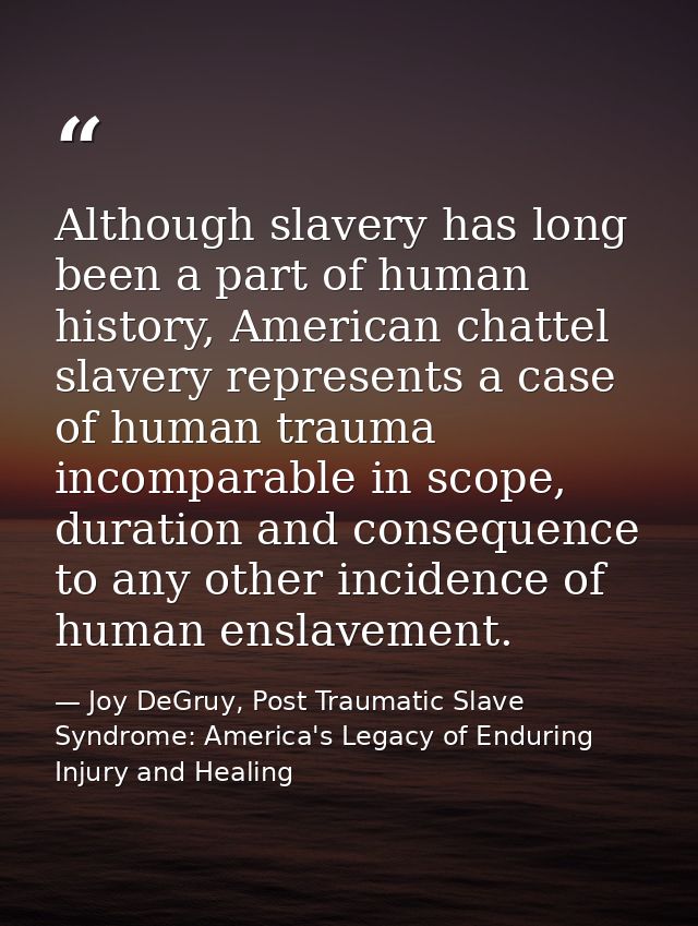 Although slavery has long been a part of human history, American chattel slavery represents a case of human trauma incom — Joy DeGruy, Post Traumatic Slave Syndrome: America's Legacy of Enduring Injury and Healing