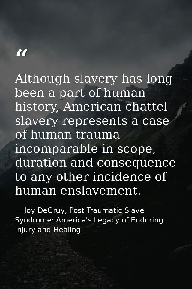 Although slavery has long been a part of human history, American chattel slavery represents a case of human trauma incom — Joy DeGruy, Post Traumatic Slave Syndrome: America's Legacy of Enduring Injury and Healing