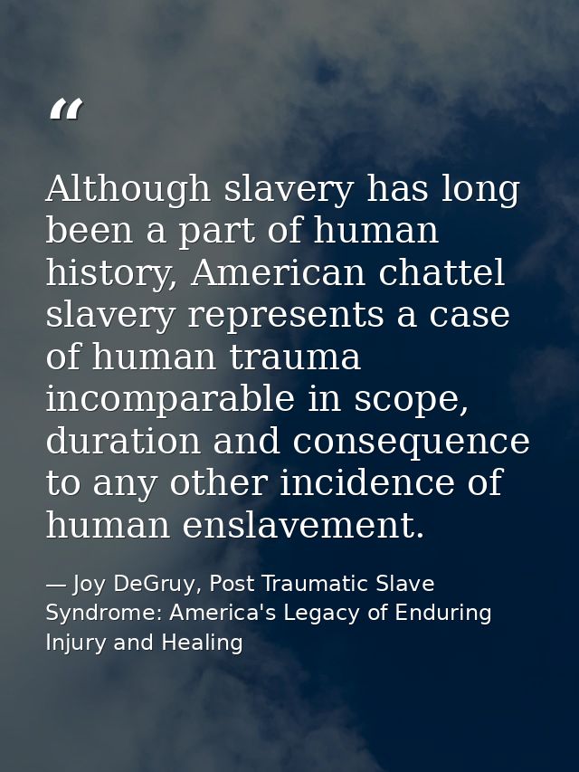 Although slavery has long been a part of human history, American chattel slavery represents a case of human trauma incom — Joy DeGruy, Post Traumatic Slave Syndrome: America's Legacy of Enduring Injury and Healing