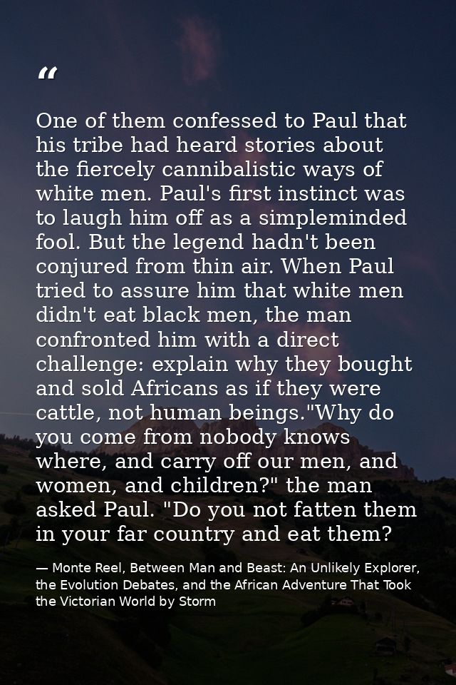 One of them confessed to Paul that his tribe had heard stories about the fiercely cannibalistic ways of white men. Paul' — Monte Reel, Between Man and Beast: An Unlikely Explorer, the Evolution Debates, and the African Adventure That Took the Victorian World by Storm