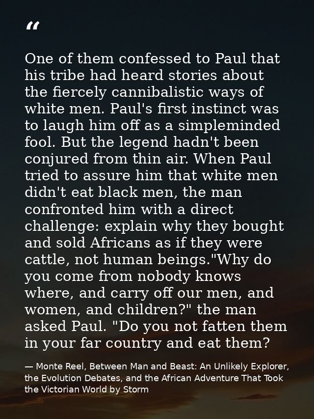 One of them confessed to Paul that his tribe had heard stories about the fiercely cannibalistic ways of white men. Paul' — Monte Reel, Between Man and Beast: An Unlikely Explorer, the Evolution Debates, and the African Adventure That Took the Victorian World by Storm