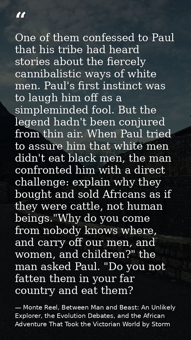 One of them confessed to Paul that his tribe had heard stories about the fiercely cannibalistic ways of white men. Paul' — Monte Reel, Between Man and Beast: An Unlikely Explorer, the Evolution Debates, and the African Adventure That Took the Victorian World by Storm