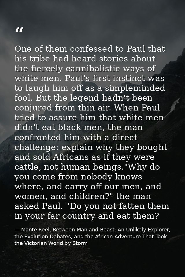 One of them confessed to Paul that his tribe had heard stories about the fiercely cannibalistic ways of white men. Paul' — Monte Reel, Between Man and Beast: An Unlikely Explorer, the Evolution Debates, and the African Adventure That Took the Victorian World by Storm