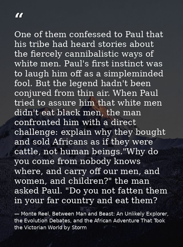 One of them confessed to Paul that his tribe had heard stories about the fiercely cannibalistic ways of white men. Paul' — Monte Reel, Between Man and Beast: An Unlikely Explorer, the Evolution Debates, and the African Adventure That Took the Victorian World by Storm