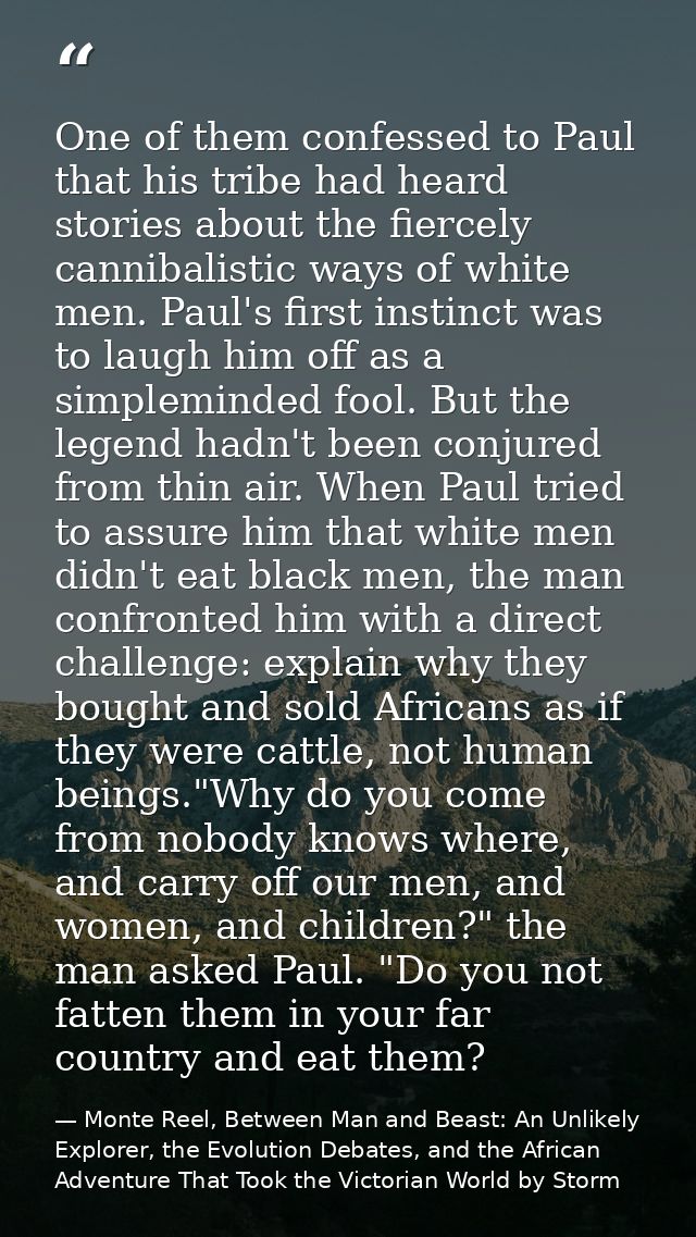 One of them confessed to Paul that his tribe had heard stories about the fiercely cannibalistic ways of white men. Paul' — Monte Reel, Between Man and Beast: An Unlikely Explorer, the Evolution Debates, and the African Adventure That Took the Victorian World by Storm