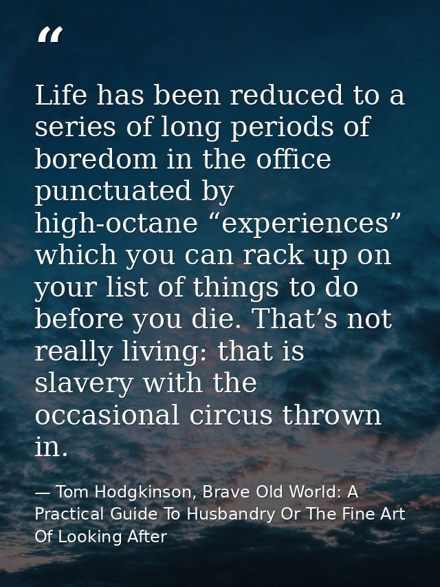 Life has been reduced to a series of long periods of boredom in the office punctuated by high-octane “experiences” which — Tom Hodgkinson, Brave Old World: A Practical Guide To Husbandry Or The Fine Art Of Looking After
