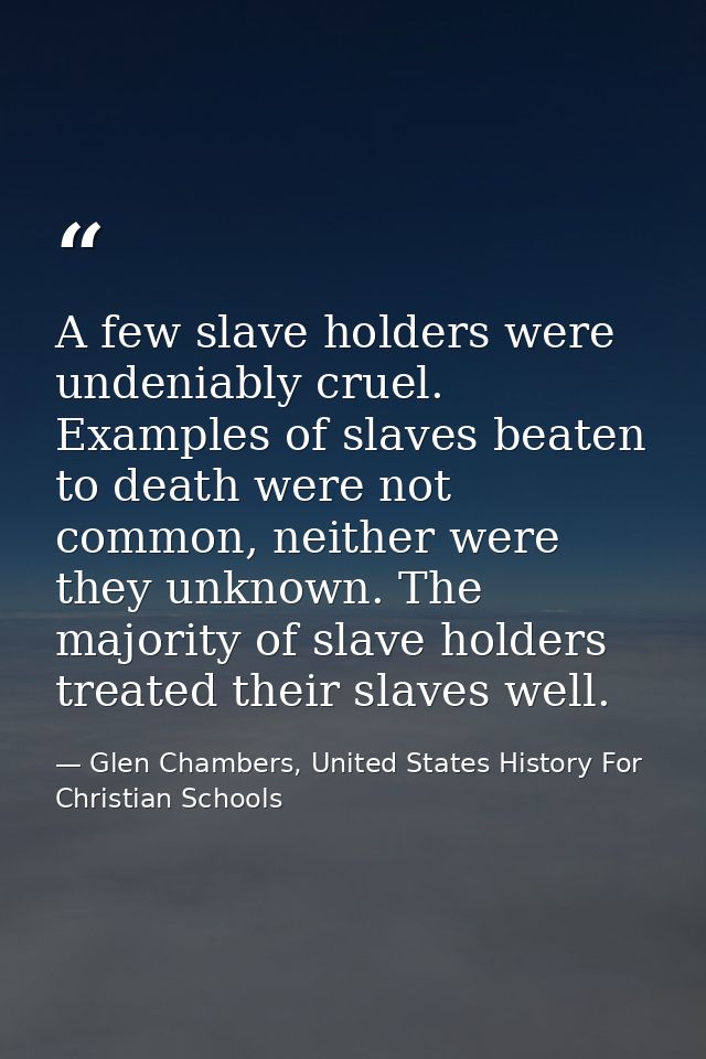 A few slave holders were undeniably cruel. Examples of slaves beaten to death were not common, neither were they unknown — Glen Chambers, United States History For Christian Schools