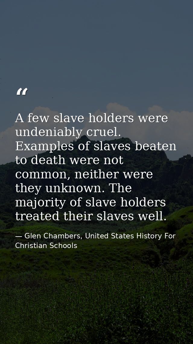 A few slave holders were undeniably cruel. Examples of slaves beaten to death were not common, neither were they unknown — Glen Chambers, United States History For Christian Schools