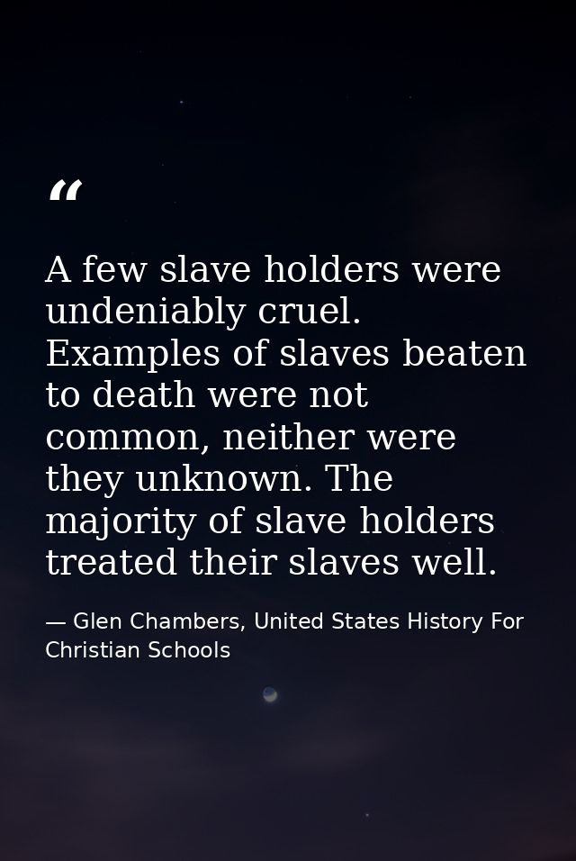 A few slave holders were undeniably cruel. Examples of slaves beaten to death were not common, neither were they unknown — Glen Chambers, United States History For Christian Schools