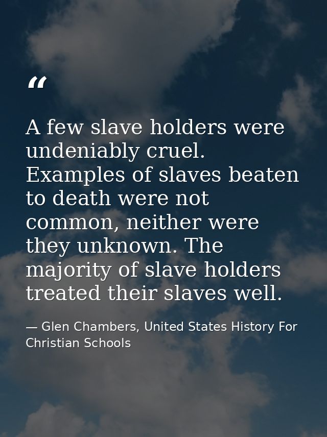A few slave holders were undeniably cruel. Examples of slaves beaten to death were not common, neither were they unknown — Glen Chambers, United States History For Christian Schools