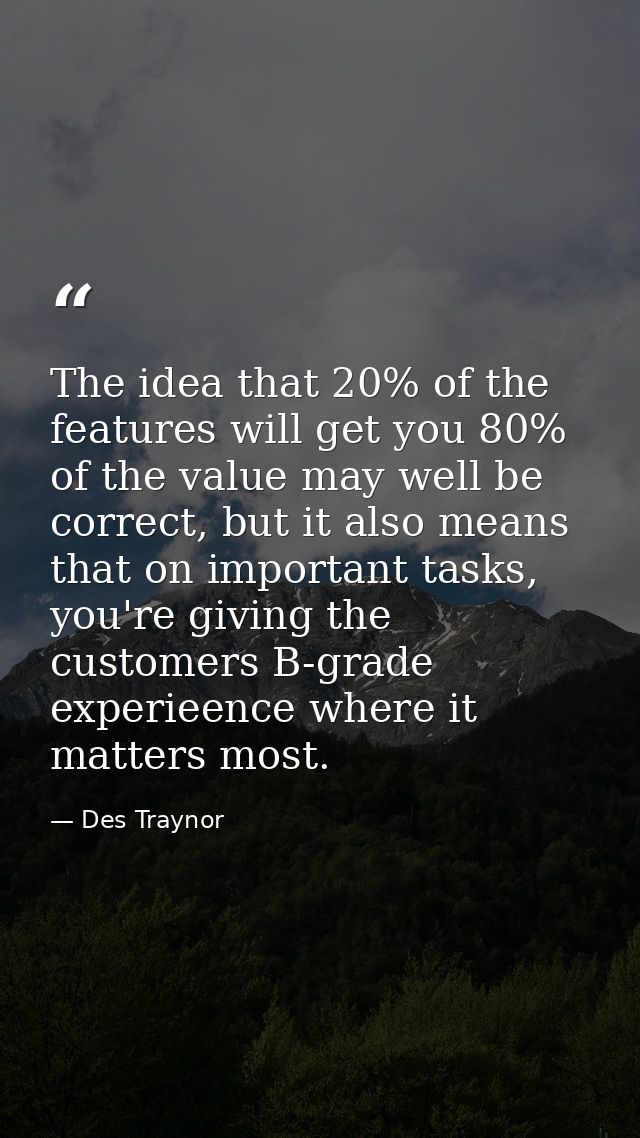 The idea that 20% of the features will get you 80% of the value may well be correct, but it also means that on important — Des Traynor