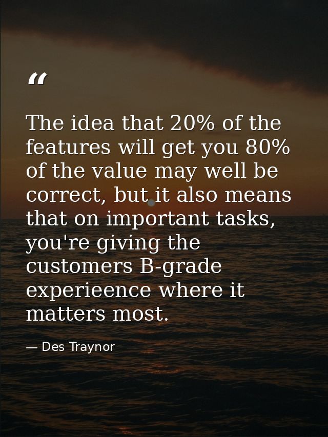 The idea that 20% of the features will get you 80% of the value may well be correct, but it also means that on important — Des Traynor